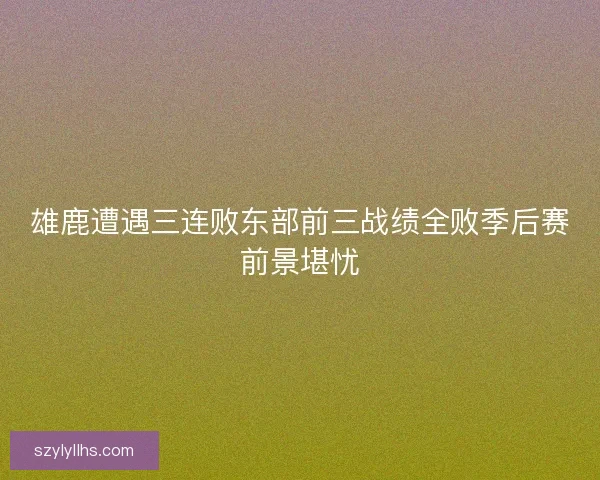 雄鹿遭遇三连败东部前三战绩全败季后赛前景堪忧