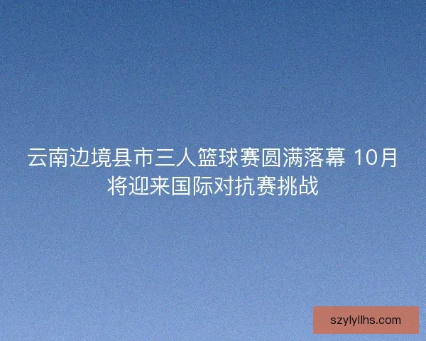 云南边境县市三人篮球赛圆满落幕 10月将迎来国际对抗赛挑战