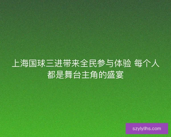上海国球三进带来全民参与体验 每个人都是舞台主角的盛宴