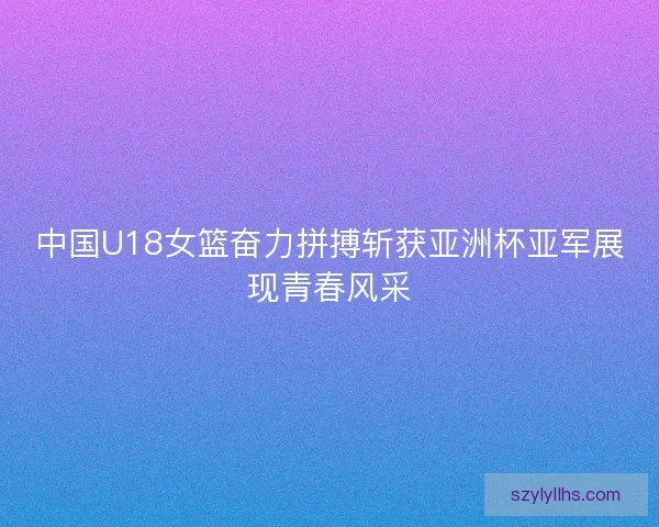 中国U18女篮奋力拼搏斩获亚洲杯亚军展现青春风采