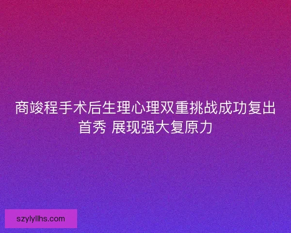 商竣程手术后生理心理双重挑战成功复出首秀 展现强大复原力